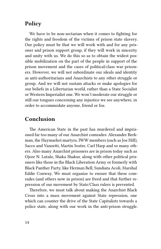 Policy  We have to be non-sectarian when it comes to fighting for the rights and freedom of the victims of prison state slavery. Our policy must be that we will work with and for any pris- oner and prison support group, if they will work in sincerity and unity with us. We do this so as to obtain the widest pos- sible mobilization on the part of the people in support of the prison movement and the cases of political/class war prison- ers. However, we will not subordinate our ideals and identity as anti-authoritarians and Anarchists to any other struggle or group. And we will not sustain attacks or make apologies for our beliefs in a Libertarian world, rather than a State Socialist or Western Imperialist one. We won’t moderate our struggle or still our tongues concerning any injustice we see anywhere, in order to accommodate anyone, friend or foe.  Conclusion  The American State in the past has murdered and impris- oned far too many of our Anarchist comrades: Alexander Berk- man, the Haymarket martyrs, IWW members (such as Joe Hill), Sacco and Vanzetti, Martin Sostre, Carl Harp and so many oth- ers. Also many Anarchist prisoners are in prison today such as Ojore N. Lutalo, Shaka Shakur, along with other political pris- oners like those in the Black Liberation Army or formerly with Black Panther Party, like Herman Bell, Sundiata Acoli, Marshal Eddie Conway. We must organize to ensure that these com- rades (and others now in prison) are freed and that further re- pression of our movement by State/Class rulers is prevented.  Therefore, we must talk about making the Anarchist Black Cross into a mass movement against State repression, one which can counter the drive of the State Capitalists towards a police state, along with our work in the anti-prison struggle.  1 